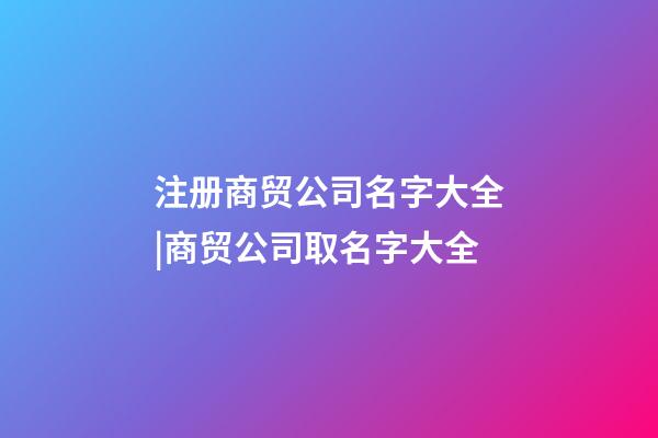注册商贸公司名字大全|商贸公司取名字大全-第1张-公司起名-玄机派